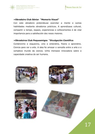 Museo Pazo de Tor
17
»Obradoiro Club Sénior “Memoria Visual”
Con este obradoiro pretendeuse exercitar a mente e outras
habilidades mediante obradoiros prácticos. A aprendizaxe cultural,
compartir o tempo, espazo, experiencias e coñecementos é de vital
importancia para a satisfacción dos nosos maiores.
»Obradoiros Club Pequeamigos “Divulgación Científica
Contáronmo e esquecino, vino e entendino, fíxeno e aprendino.
Ciencia para ver a arte. A idea foi amosar o vencello entre a arte e o
complexo mundo da ciencia. Unha mensaxe innovadora sobre a
capacidade creativa do ser humana.
 