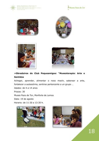 Museo Pazo de Tor
18
»Obradoiros do Club Pequeamigos: “Museoterapia: Arte e
Sentidos
Achegar, aprender, alimentar o noso maxín, saborear a arte,
fortalecer a autoestima, sentirse pertencente a un grupo …
Idades: de 4 a 14 anos
Prazas: 30
Museo Pazo de Tor, Monforte de Lemos
Data: 19 de agosto
Horario: de 11:30 a 13:30 h.
 