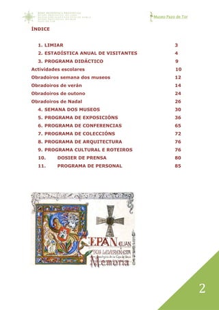 Museo Pazo de Tor
2
ÍNDICE
1. LIMIAR 3
2. ESTADÍSTICA ANUAL DE VISITANTES 4
3. PROGRAMA DIDÁCTICO 9
Actividades escolares 10
Obradoiros semana dos museos 12
Obradoiros de verán 14
Obradoiros de outono 24
Obradoiros de Nadal 26
4. SEMANA DOS MUSEOS 30
5. PROGRAMA DE EXPOSICIÓNS 36
6. PROGRAMA DE CONFERENCIAS 65
7. PROGRAMA DE COLECCIÓNS 72
8. PROGRAMA DE ARQUITECTURA 76
9. PROGRAMA CULTURAL E ROTEIROS 76
10. DOSIER DE PRENSA 80
11. PROGRAMA DE PERSONAL 85
 