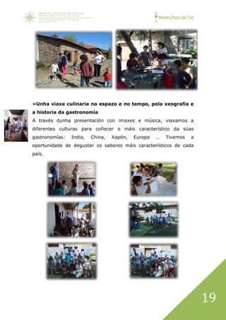 Museo Pazo de Tor
19
»Unha viaxe culinaria no espazo e no tempo, pola xeografía e
a historia da gastronomía
A través dunha presentación con imaxes e música, viaxamos a
diferentes culturas para coñecer o máis característico da súas
gastronomías: India, China, Xapón, Europa … Tivemos a
oportunidade de degustar os sabores máis característicos de cada
país.
 