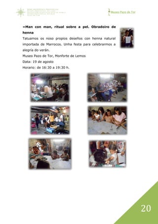 Museo Pazo de Tor
20
»Man con man, ritual sobre a pel. Obradoiro de
henna
Tatuamos os noso propios deseños con henna natural
importada de Marrocos. Unha festa para celebrarmos a
alegría do verán.
Museo Pazo de Tor, Monforte de Lemos
Data: 19 de agosto
Horario: de 16:30 a 19:30 h.
 