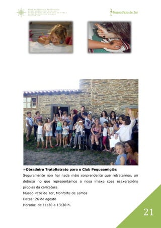 Museo Pazo de Tor
21
»Obradoiro TratoRetrato para o Club Pequeamig@s
Seguramente non hai nada máis sorprendente que retratarnos, un
debuxo no que representamos a nosa imaxe coas esaxeracións
propias da caricatura.
Museo Pazo de Tor, Monforte de Lemos
Datas: 26 de agosto
Horario: de 11:30 a 13:30 h.
 