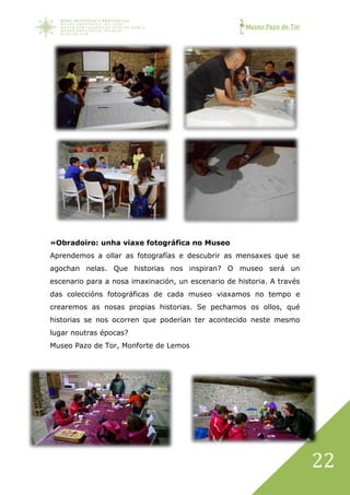 Museo Pazo de Tor
22
»Obradoiro: unha viaxe fotográfica no Museo
Aprendemos a ollar as fotografías e descubrir as mensaxes que se
agochan nelas. Que historias nos inspiran? O museo será un
escenario para a nosa imaxinación, un escenario de historia. A través
das coleccións fotográficas de cada museo viaxamos no tempo e
crearemos as nosas propias historias. Se pechamos os ollos, qué
historias se nos ocorren que poderían ter acontecido neste mesmo
lugar noutras épocas?
Museo Pazo de Tor, Monforte de Lemos
 