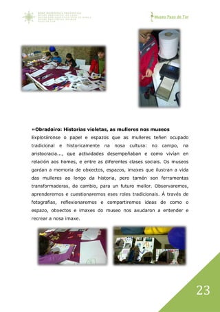 Museo Pazo de Tor
23
»Obradoiro: Historias violetas, as mulleres nos museos
Exploráronse o papel e espazos que as mulleres teñen ocupado
tradicional e historicamente na nosa cultura: no campo, na
aristocracia..., que actividades desempeñaban e como vivían en
relación aos homes, e entre as diferentes clases sociais. Os museos
gardan a memoria de obxectos, espazos, imaxes que ilustran a vida
das mulleres ao longo da historia, pero tamén son ferramentas
transformadoras, de cambio, para un futuro mellor. Observaremos,
aprenderemos e cuestionaremos eses roles tradicionais. Á través de
fotografías, reflexionaremos e compartiremos ideas de como o
espazo, obxectos e imaxes do museo nos axudaron a entender e
recrear a nosa imaxe.
 