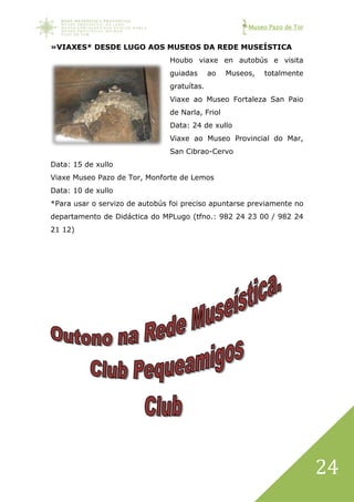 Museo Pazo de Tor
24
»VIAXES* DESDE LUGO AOS MUSEOS DA REDE MUSEÍSTICA
Houbo viaxe en autobús e visita
guiadas ao Museos, totalmente
gratuítas.
Viaxe ao Museo Fortaleza San Paio
de Narla, Friol
Data: 24 de xullo
Viaxe ao Museo Provincial do Mar,
San Cibrao-Cervo
Data: 15 de xullo
Viaxe Museo Pazo de Tor, Monforte de Lemos
Data: 10 de xullo
*Para usar o servizo de autobús foi preciso apuntarse previamente no
departamento de Didáctica do MPLugo (tfno.: 982 24 23 00 / 982 24
21 12)
 