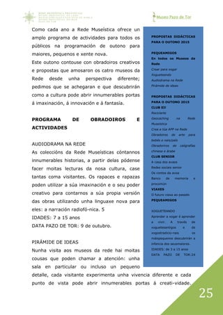 Museo Pazo de Tor
25
Como cada ano a Rede Museística ofrece un
amplo programa de actividades para todos os
públicos na programación de outono para
maiores, pequenos e xente nova.
Este outono contouse con obradoiros creativos
e propostas que amosaron os catro museos da
Rede desde unha perspectiva diferente;
pedimos que se achegaran e que descubrirán
como a cultura pode abrir innumerables portas
á imaxinación, á innovación e á fantasía.
PROGRAMA DE OBRADOIROS E
ACTIVIDADES
AUDIODRAMA NA REDE
As coleccións da Rede Museísticas cóntannos
innumerables historias, a partir delas pódense
facer moitas lecturas da nosa cultura, case
tantas coma visitantes. Os rapaces e rapazas
poden utilizar a súa imaxinación e o seu poder
creativo para contarnos a súa propia versión
das obras utilizando unha linguaxe nova para
eles: a narración radiofó-nica. 5
IDADES: 7 a 15 anos
DATA PAZO DE TOR: 9 de outubro.
PIRÁMIDE DE IDEAS
Nunha visita aos museos da rede hai moitas
cousas que poden chamar a atención: unha
sala en particular ou incluso un pequeno
detalle, cada visitante experimenta unha vivencia diferente e cada
punto de vista pode abrir innumerables portas á creati-vidade.
PROPOSTAS DIDÁCTICAS
PARA O OUTONO 2015
PEQUEAMIGOS
En todos os Museos da
Rede
Crear para xogar
Xogueteando
Audiodrama na Rede
Pirámide de ideas
PROPOSTAS DIDÁCTICAS
PARA O OUTONO 2015
CLUB EI!
Reciclarte
Geocaching na Rede
Museística
Crea a túa APP na Rede
Obradoiros de arte para
bebés e nais/país
Obradoriros de caligrafías
chinesa e árabe
CLUB SENIOR
A casa dos avaos
Redes sociais senior
Os contos da avoa
Banco de memoria e
procomún
VIAXES
O futuro viaxa ao pasado
PEQUEAMIGOS
XOGUETEANDO
Aprender a xogar é aprender
a vivir. A través de
xoguetesantigos e de
xogostradicio-nais os
máispequenos descubrirán a
infancia dos seusmaiores.
IDADES: de 3 a 15 anos
DATA PAZO DE TOR:24
setembro.
 