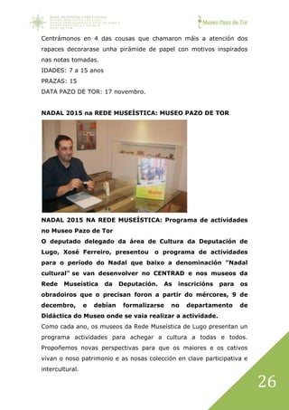 Museo Pazo de Tor
26
Centrámonos en 4 das cousas que chamaron máis a atención dos
rapaces decorarase unha pirámide de papel con motivos inspirados
nas notas tomadas.
IDADES: 7 a 15 anos
PRAZAS: 15
DATA PAZO DE TOR: 17 novembro.
NADAL 2015 na REDE MUSEÍSTICA: MUSEO PAZO DE TOR
NADAL 2015 NA REDE MUSEÍSTICA: Programa de actividades
no Museo Pazo de Tor
O deputado delegado da área de Cultura da Deputación de
Lugo, Xosé Ferreiro, presentou o programa de actividades
para o período do Nadal que baixo a denominación "Nadal
cultural" se van desenvolver no CENTRAD e nos museos da
Rede Museística da Deputación. As inscricións para os
obradoiros que o precisan foron a partir do mércores, 9 de
decembro, e debían formalizarse no departamento de
Didáctica do Museo onde se vaia realizar a actividade.
Como cada ano, os museos da Rede Museística de Lugo presentan un
programa actividades para achegar a cultura a todas e todos.
Propoñemos novas perspectivas para que os maiores e os cativos
vivan o noso patrimonio e as nosas colección en clave participativa e
intercultural.
 