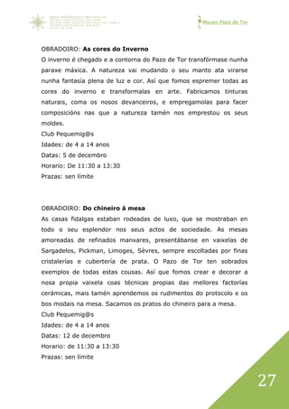 Museo Pazo de Tor
27
OBRADOIRO: As cores do Inverno
O inverno é chegado e a contorna do Pazo de Tor transfórmase nunha
paraxe máxica. A natureza vai mudando o seu manto ata virarse
nunha fantasía plena de luz e cor. Así que fomos espremer todas as
cores do inverno e transformalas en arte. Fabricamos tinturas
naturais, coma os nosos devanceiros, e empregamolas para facer
composicións nas que a natureza tamén nos emprestou os seus
moldes.
Club Pequemig@s
Idades: de 4 a 14 anos
Datas: 5 de decembro
Horario: De 11:30 a 13:30
Prazas: sen límite
OBRADOIRO: Do chineiro á mesa
As casas fidalgas estaban rodeadas de luxo, que se mostraban en
todo o seu esplendor nos seus actos de sociedade. As mesas
amoreadas de refinados manxares, presentábanse en vaixelas de
Sargadelos, Pickman, Limoges, Sèvres, sempre escoltadas por finas
cristalerías e cubertería de prata. O Pazo de Tor ten sobrados
exemplos de todas estas cousas. Así que fomos crear e decorar a
nosa propia vaixela coas técnicas propias das mellores factorías
cerámicas, mais tamén aprendemos os rudimentos do protocolo e os
bos modais na mesa. Sacamos os pratos do chineiro para a mesa.
Club Pequemig@s
Idades: de 4 a 14 anos
Datas: 12 de decembro
Horario: de 11:30 a 13:30
Prazas: sen límite
 