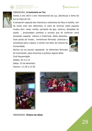 Museo Pazo de Tor
28
OBRADOIRO: A luminaria en Tor
Sendo o ano 2015 o ano internacional da Luz, abordouse o tema da
luz no Pazo de Tor.
A sensación espacial dos interiores e exteriores do Pazo á noitiña, non
fai moito eran ben diferentes. O xeito de iluminar estes espazos
mudou ben: velas, candís, quinqués de gas, carburo, lámpadas de
aceite … proxectaban sombras e arumes que lle conferían unha
sensación espacial máxica e misteriosa. Estes obxectos,
hoxe pezas de museo, rememoran fórmulas prácticas e
enxeñosas para a época, e tamén nos falan da historia da
humanidade.
Demos luz ao asunto repasando as diferentes fórmulas
de iluminación, para levarmos a práctica alguna delas
Club Pequemig@s
Idades: de 4 a 14
Datas: 23 de decembro
Horario: 11:30 a 12:30
OBRADOIRO: Árbore de ideas
 