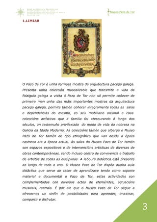 Museo Pazo de Tor
3
1.LIMIAR
O Pazo de Tor é unha fermosa mostra da arquitectura pacega galega.
Presenta unha colección musealizable que transmite a vida da
fidalguía galega a visita ó Pazo de Tor non só permite coñecer de
primeira man unha das máis importantes mostras da arquitectura
pacega galega, permite tamén coñecer integramente todas as salas
e dependencias do mesmo, co seu mobiliario orixinal e coas
coleccións artísticas que a familia foi atesourando ó longo dos
séculos, un testemuño privilexiado do modo de vida da nobreza na
Galicia da Idade Moderna. As coleccións tamén que alberga o Museo
Pazo de Tor tamén de tipo etnográfico que van desde a época
castrexa ata a época actual. As salas do Museo Pazo de Tor tamén
son espazos expositivos e de intervencións artísticas de diversas de
obras contemporáneas, sendo incluso centro de convivencia e traballo
de artistas de todas as disciplinas. A laboura didáctica está presente
ao longo de todo o ano. O Museo Pazo de Tor dispón dunha aula
didáctica que serve de taller de aprendizaxe tendo como soporte
material e documental o Pazo de Tor, estas actividades son
complementadas con diversos actos de efemérides, actuacións
musicais, teatrais. É por elo que o Museo Pazo de Tor segue a
ofrecernos un sinfín de posibilidades para aprender, imaxinar,
compartir e disfrutar.
 