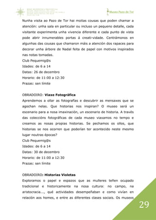 Museo Pazo de Tor
29
Nunha visita ao Pazo de Tor hai moitas cousas que poden chamar a
atención: unha sala en particular ou incluso un pequeno detalle, cada
visitante experimenta unha vivencia diferente e cada punto de vista
pode abrir innumerables portas á creati-vidade. Centrámonos en
algunhas das cousas que chamaron máis a atención dos rapaces para
decorar unha árbore de Nadal feita de papel con motivos inspirados
nas notas tomadas.
Club Pequemig@s
Idades: de 6 a 14
Datas: 26 de decembro
Horario: de 11:00 a 12:30
Prazas: sen límite
OBRADOIRO: Viaxe Fotográfica
Aprendemos a ollar as fotografías e descubrir as mensaxes que se
agochan nelas. Que historias nos inspiran? O museo será un
escenario para a nosa imaxinación, un escenario de historia. A través
das coleccións fotográficas de cada museo viaxamos no tempo e
creamos as nosas propias historias. Se pechamos os ollos, que
historias se nos ocorren que poderían ter acontecido neste mesmo
lugar noutras épocas?
Club Pequemig@s
Idades: de 6 a 14
Datas: 30 de decembro
Horario: de 11:00 a 12:30
Prazas: sen límite
OBRADOIRO: Historias Violetas
Exploramos o papel e espazos que as mulleres teñen ocupado
tradicional e historicamente na nosa cultura: no campo, na
aristocracia..., qué actividades desempeñaban e como vivían en
relación aos homes, e entre as diferentes clases sociais. Os museos
 