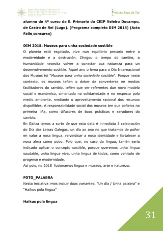 Museo Pazo de Tor
31
alumno de 4º curso de E. Primario do CEIP Veleiro Docampo,
de Castro de Rei (Lugo). (Programa completo DIM 2015) (Acta
Fallo concurso)
DIM 2015: Museos para unha sociedade sostible
O planeta está esgotado, vive nun equilibrio precario entre a
modernidade e a destrución. Chegou o tempo do cambio, a
humanidade necesita volver a conectar coa natureza para un
desenvolvemento sostible. Aquel ano o lema para o Día Internacional
dos Museos foi “Museos para unha sociedade sostible”. Porque neste
contexto, os museos teñen o deber de converterse en medios
facilitadores do cambio, teñen que ser referentes dun novo modelo
social e económico, cimentado na solidariedade e no respecto polo
medio ambiente, mediante o aproveitamento racional dos recursos
dispoñibles. A responsabilidade social dos museos ten que poñelos na
primeira liña, como difusores de boas prácticas e xeradores do
cambio.
En Galiza temos a sorte de que esta data é inmediata á celebración
do Día das Letras Galegas, un día ao ano no que tratamos de poñer
en valor a nosa lingua, reivindicar a nosa identidade e fortalecer a
nosa alma como pobo. Polo que, no caso da lingua, tamén sería
indicado aplicar o concepto sostible, porque queremos unha lingua
saudable, unha lingua viva, unha lingua de todos, como vehículo de
progreso e modernidade.
Así pois, no 2015 fusionamos lingua e museos, arte e natureza.
FOTO_PALABRA
Nesta iniciativa imos incluír dúas variantes: “Un día / Unha palabra” e
“Haikus pola lingua”
Haikus pola lingua
 