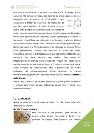 Museo Pazo de Tor
32
Nos haikus combínanse á perfección os conceptos de lingua, arte e
natureza. Os haikus son pequenos poemas de orixe xaponés, que se
compoñen de tres versos, de 5-7-5 sílabas, que
acostuman a tratar da natureza, da realidade, do
percibido polos sentidos. A miúdo inclúen un kigo,
que é unha palabra ou expresión que fan referencia
ó día, estación ou período do ano ó que se refire o poema. Os haikus
teñen unha grande potencia espiritual, neles combínase a intuición, a
harmonía, o equilibrio coa natureza, o sentimento, o vínculo. Algúns
descríbenos como o impacto dun momento sentido con profundidade.
Quixemos capturar a forza da palabra e da natureza en imaxes. Neste
caso, pretendeuse convocar un concurso a través das redes,
invitando a colexios e bibliotecas, para que acompañen fotografías da
natureza, da nosa paisaxe, con haikus. Con todas as
fotocomposicións cramos unha exposición virtual nas nosas redes
sociais como homenaxe á nosa lingua e ó mesmo tempo para lanzar
unha mensaxe de concienciación para a preservación do medio
ambiente. As fotocomposicións debían remitirse ao correo
redemuseistica@gmail.com, poñendo como título da mensaxe Haikus
pola lingua.
Neste caso, cada un dos museos procurará a participación de poetas
e artistas para incluír as súas fotocomposicións (foto + haiku) nas
súas redes sociais.
FOTO_PALABRA
Nesta iniciativa imos incluír dúas variantes: “Un día / Unha palabra” e
“Haikus pola lingua”
Un día / Unha palabra
Esta iniciativa estaba pensada para encher as
nosas redes sociais (facebook e twitter) de
palabras en galego, esas palabras que forman
 