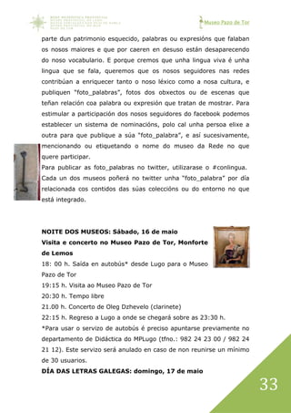 Museo Pazo de Tor
33
parte dun patrimonio esquecido, palabras ou expresións que falaban
os nosos maiores e que por caeren en desuso están desaparecendo
do noso vocabulario. E porque cremos que unha lingua viva é unha
lingua que se fala, queremos que os nosos seguidores nas redes
contribúan a enriquecer tanto o noso léxico como a nosa cultura, e
publiquen “foto_palabras”, fotos dos obxectos ou de escenas que
teñan relación coa palabra ou expresión que tratan de mostrar. Para
estimular a participación dos nosos seguidores do facebook podemos
establecer un sistema de nominacións, polo cal unha persoa elixe a
outra para que publique a súa “foto_palabra”, e así sucesivamente,
mencionando ou etiquetando o nome do museo da Rede no que
quere participar.
Para publicar as foto_palabras no twitter, utilizarase o #conlingua.
Cada un dos museos poñerá no twitter unha “foto_palabra” por día
relacionada cos contidos das súas coleccións ou do entorno no que
está integrado.
NOITE DOS MUSEOS: Sábado, 16 de maio
Visita e concerto no Museo Pazo de Tor, Monforte
de Lemos
18: 00 h. Saída en autobús* desde Lugo para o Museo
Pazo de Tor
19:15 h. Visita ao Museo Pazo de Tor
20:30 h. Tempo libre
21.00 h. Concerto de Oleg Dzhevelo (clarinete)
22:15 h. Regreso a Lugo a onde se chegará sobre as 23:30 h.
*Para usar o servizo de autobús é preciso apuntarse previamente no
departamento de Didáctica do MPLugo (tfno.: 982 24 23 00 / 982 24
21 12). Este servizo será anulado en caso de non reunirse un mínimo
de 30 usuarios.
DÍA DAS LETRAS GALEGAS: domingo, 17 de maio
 