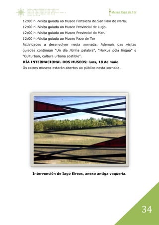 Museo Pazo de Tor
34
12:00 h.-Visita guiada ao Museo Fortaleza de San Paio de Narla.
12:00 h.-Visita guiada ao Museo Provincial de Lugo.
12:00 h.-Visita guiada ao Museo Provincial do Mar.
12:00 h.-Visita guiada ao Museo Pazo de Tor
Actividades a desenvolver nesta xornada: Ademais das visitas
guiadas continúan “Un día /Unha palabra”, “Haikus pola lingua” e
“Culturban, cultura urbana sostible”.
DÍA INTERNACIONAL DOS MUSEOS: luns, 18 de maio
Os catros museos estarán abertos ao público nesta xornada.
Intervención de Iago Eireos, anexo antiga vaquería.
 