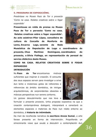 Museo Pazo de Tor
36
5. PROGRAMA DE EXPOSICIÓNS.
Preséntase no Museo Pazo de Tor o proxecto
‘Como na casa. Relatos creativos sobre o fogar
expandido’
Presentouse en rolda de prensa no Museo
Pazo de Tor o porxecto ‘Como na casa.
Relatos creativos sobre o fogar expandido’.
Ao acto asistiron Pilar López, concelleira de
cultura do Concello de Monforte de
Lemo, Encarna Lago, xerente da Rede
Museística da Deputación de Lugo e coordinadora do
proxecto, Chus Martínez Domínguez, coordinadora do
proxecto, e Silvia Fiallega, en representación do persoal do
servizo didáctico deste Museo.
COMO NA CASA. RELATOS CREATIVOS SOBRE O FOGAR
EXPANDIDO
INTRODUCIÓN
No Pazo de Tor encontramos motivos
suficientes que inspiran á creación. O conxunto
dos seus espazos serven para investigar a orixe
dun lento e misterioso goteo de referentes e
referencias do ámbito doméstico, de intrigas
arquitectónicas, de sorprendentes obxectos e
máxicas perspectivas nun sereno contorno.
Un gozoso descubrimento que nos leva a
formular o presente proxecto. Unha proposta expositiva na que a
creación contemporánea dialogará, interpretará e conectará os
elementos espaciais e materiais do Pazo nun relato entorno ao
doméstico, á historia da intimidade.
Da man da recoñecida narrativa da escritora Anxos Sumai, a arte
farase presente en forma de intervención. Propoñendo un
emocionante viaxe que axude a descubrir a contemplación dun
 