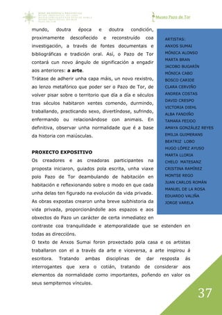 Museo Pazo de Tor
37
mundo, doutra época e doutra condición,
proximamente descoñecido e reconstruído coa
investigación, a través de fontes documentais e
bibliográficas e tradición oral. Así, o Pazo de Tor
contará cun novo ángulo de significación a engadir
aos anteriores: a arte.
Trátase de adherir unha capa máis, un novo rexistro,
ao lenzo metafórico que poder ser o Pazo de Tor, de
volver pisar sobre o territorio que día a día e séculos
tras séculos habitaron xentes comendo, durmindo,
traballando, practicando sexo, divertíndose, sufrindo,
enfermando ou relacionándose con animais. En
definitiva, observar unha normalidade que é a base
da historia con maiúsculas.
PROXECTO EXPOSITIVO
Os creadores e as creadoras participantes na
proposta iniciaron, guiados pola escrita, unha viaxe
polo Pazo de Tor deambulando de habitación en
habitación e reflexionando sobre o modo en que cada
unha delas ten figurado na evolución da vida privada.
As obras expostas crearon unha breve subhistoria da
vida privada, proporcionándolle aos espazos e aos
obxectos do Pazo un carácter de certa inmediatez en
contraste coa tranquilidade e atemporalidade que se estenden en
todas as direccións.
O texto de Anxos Sumai foron proxectado pola casa e os artistas
traballaron con el a través da arte e viceversa, a arte inspirou á
escritora. Tratando ambas disciplinas de dar resposta ás
interrogantes que xera o cotián, tratando de considerar aos
elementos da normalidade como importantes, poñendo en valor os
seus sempiternos vínculos.
ARTISTAS:
ANXOS SUMAI
MÓNICA ALONSO
MARTA BRAN
JACOBO BUGARÍN
MÓNICA CABO
BOSCO CARIDE
CLARA CERVIÑO
ANDREA COSTAS
DAVID CRESPO
VICTORIA DIEHL
ALBA FANDIÑO
TAMARA FEIJOO
AMAYA GONZÁLEZ REYES
EMILIA GUIMERANS
BEATRIZ LOBO
HUGO LÓPEZ AYUSO
MARTA LLORIA
CHELO MATESANZ
CRISTINA RAMÍREZ
MONTSE REGO
JUAN CARLOS ROMÁN
MANUEL DE LA ROSA
EDUARDO VALIÑA
JORGE VARELA
XOSÉ VILAMOURE
 