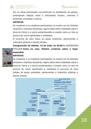 Museo Pazo de Tor
38
Así, as obras presentadas convertéronse en altofalantes do pasado,
prolongando nalgúns casos e anticipando noutros, sinerxías e
dinámicas vinculadas á cultura.
ARTISTAS
Os creadores e as creadoras participantes na mostra son de distintas
xeracións e distintas disciplinas, algúns deles teñen traballado sobre o
tema do íntimo e a outros presentóuselles a ocasión como un reto na
procura de novos significados e realidades.
O conxunto de obra tratou de pezas existentes, pertencentes a
coleccións públicas e dos/as artistas.
Inauguración foi sábado, 13 de xuño, ás 20.00 h. EXPOSICIÓN
TITULADA Coma na casa. Relatos creativos sobre o fogar
expandido
ARTISTAS
Os creadores e as creadoras participantes na mostra son de distintas
xeracións e distintas disciplinas, algúns deles teñen traballado sobre o
tema do íntimo e a outros preséntaselles a ocasión como un reto na
procura de novos significados e realidades. O conxunto de obra
trátase de pezas existentes, pertencentes a coleccións públicas e
dos/as artistas.
 