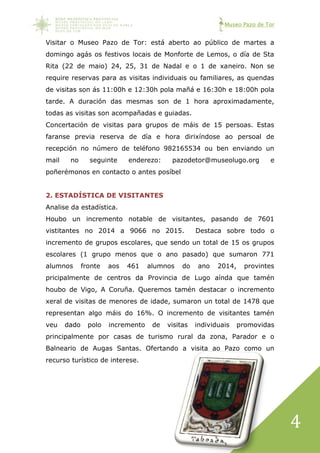 Museo Pazo de Tor
4
Visitar o Museo Pazo de Tor: está aberto ao público de martes a
domingo agás os festivos locais de Monforte de Lemos, o día de Sta
Rita (22 de maio) 24, 25, 31 de Nadal e o 1 de xaneiro. Non se
require reservas para as visitas individuais ou familiares, as quendas
de visitas son ás 11:00h e 12:30h pola mañá e 16:30h e 18:00h pola
tarde. A duración das mesmas son de 1 hora aproximadamente,
todas as visitas son acompañadas e guiadas.
Concertación de visitas para grupos de máis de 15 persoas. Estas
faranse previa reserva de día e hora dirixíndose ao persoal de
recepción no número de teléfono 982165534 ou ben enviando un
mail no seguinte enderezo: pazodetor@museolugo.org e
poñerémonos en contacto o antes posíbel
2. ESTADÍSTICA DE VISITANTES
Analise da estadística.
Houbo un incremento notable de visitantes, pasando de 7601
vistitantes no 2014 a 9066 no 2015. Destaca sobre todo o
incremento de grupos escolares, que sendo un total de 15 os grupos
escolares (1 grupo menos que o ano pasado) que sumaron 771
alumnos fronte aos 461 alumnos do ano 2014, provintes
pricipalmente de centros da Provincia de Lugo aínda que tamén
houbo de Vigo, A Coruña. Queremos tamén destacar o incremento
xeral de visitas de menores de idade, sumaron un total de 1478 que
representan algo máis do 16%. O incremento de visitantes tamén
veu dado polo incremento de visitas individuais promovidas
principalmente por casas de turismo rural da zona, Parador e o
Balneario de Augas Santas. Ofertando a visita ao Pazo como un
recurso turístico de interese.
 