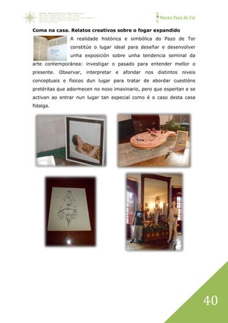 Museo Pazo de Tor
40
Coma na casa. Relatos creativos sobre o fogar expandido
A realidade histórica e simbólica do Pazo de Tor
constitúe o lugar ideal para deseñar e desenvolver
unha exposición sobre unha tendencia seminal da
arte contemporánea: investigar o pasado para entender mellor o
presente. Observar, interpretar e afondar nos distintos niveis
conceptuais e físicos dun lugar para tratar de abordar cuestións
pretéritas que adormecen no noso imaxinario, pero que espertan e se
activan ao entrar nun lugar tan especial como é o caso desta casa
fidalga.
 