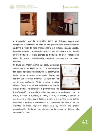 Museo Pazo de Tor
41
A exposición formula preguntas sobre as distintas capas que
compoñen a existencia do Pazo de Tor, presentando distintos relatos
en torno á visión da nosa propia historia e á historia do noso pasado,
botando man dun catálogo de cuestións que lle atinxen á intimidade
do ser humano, á esfera privada da humanidade, para pensalas en
clave de futuro; posibilidades creativas vinculadas a un lugar
concreto.
O título da mostra Coma na casa, persegue
activar un dobre xogo sobre o que de positivo
ten aquilo relacionado co refuxio e a construción
(estar como na casa), pero tamén ilustrar un
retrato dos cambios sufridos, do que ten de
envés esa realidade. Vinte e catro artistas
visuais, fiados a esta Casa mediante a escrita de
Anxos Sumai, responderán á permanencia ou
transformación de cuestións universais acerca do particular como: o
medo, o sexo, a soidade, o amor, o azar, o desexo, o poder, a
curiosidade, a violencia, o destino, o tempo e a familia, entre outras
cuestións, mediante a intervención e convivencia das súas obras cos
distintos obxectos, espazos, arquitectura e, incluso, coa propia
musealización do Pazo, executadas coa intención do diálogo, da
análise e da crítica.
 