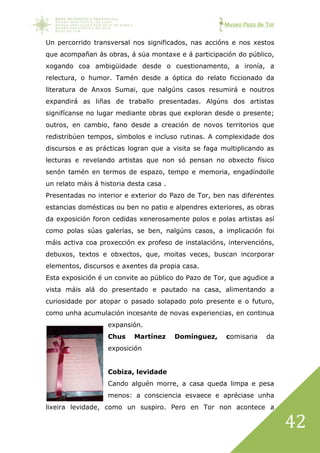 Museo Pazo de Tor
42
Un percorrido transversal nos significados, nas accións e nos xestos
que acompañan ás obras, á súa montaxe e á participación do público,
xogando coa ambigüidade desde o cuestionamento, a ironía, a
relectura, o humor. Tamén desde a óptica do relato ficcionado da
literatura de Anxos Sumai, que nalgúns casos resumirá e noutros
expandirá as liñas de traballo presentadas. Algúns dos artistas
signifícanse no lugar mediante obras que exploran desde o presente;
outros, en cambio, fano desde a creación de novos territorios que
redistribúen tempos, símbolos e incluso rutinas. A complexidade dos
discursos e as prácticas logran que a visita se faga multiplicando as
lecturas e revelando artistas que non só pensan no obxecto físico
senón tamén en termos de espazo, tempo e memoria, engadíndolle
un relato máis á historia desta casa .
Presentadas no interior e exterior do Pazo de Tor, ben nas diferentes
estancias domésticas ou ben no patio e alpendres exteriores, as obras
da exposición foron cedidas xenerosamente polos e polas artistas así
como polas súas galerías, se ben, nalgúns casos, a implicación foi
máis activa coa proxección ex profeso de instalacións, intervencións,
debuxos, textos e obxectos, que, moitas veces, buscan incorporar
elementos, discursos e axentes da propia casa.
Esta exposición é un convite ao público do Pazo de Tor, que agudice a
vista máis alá do presentado e pautado na casa, alimentando a
curiosidade por atopar o pasado solapado polo presente e o futuro,
como unha acumulación incesante de novas experiencias, en continua
expansión.
Chus Martínez Domínguez, comisaria da
exposición
Cobiza, levidade
Cando alguén morre, a casa queda limpa e pesa
menos: a consciencia esvaece e apréciase unha
lixeira levidade, como un suspiro. Pero en Tor non acontece a
 