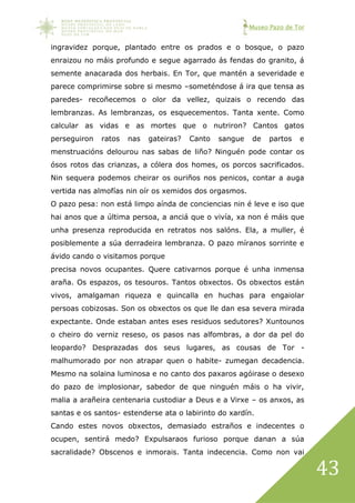 Museo Pazo de Tor
43
ingravidez porque, plantado entre os prados e o bosque, o pazo
enraizou no máis profundo e segue agarrado ás fendas do granito, á
semente anacarada dos herbais. En Tor, que mantén a severidade e
parece comprimirse sobre si mesmo –someténdose á ira que tensa as
paredes- recoñecemos o olor da vellez, quizais o recendo das
lembranzas. As lembranzas, os esquecementos. Tanta xente. Como
calcular as vidas e as mortes que o nutriron? Cantos gatos
perseguiron ratos nas gateiras? Canto sangue de partos e
menstruacións delourou nas sabas de liño? Ninguén pode contar os
ósos rotos das crianzas, a cólera dos homes, os porcos sacrificados.
Nin sequera podemos cheirar os ouriños nos penicos, contar a auga
vertida nas almofías nin oír os xemidos dos orgasmos.
O pazo pesa: non está limpo aínda de conciencias nin é leve e iso que
hai anos que a última persoa, a anciá que o vivía, xa non é máis que
unha presenza reproducida en retratos nos salóns. Ela, a muller, é
posiblemente a súa derradeira lembranza. O pazo míranos sorrinte e
ávido cando o visitamos porque
precisa novos ocupantes. Quere cativarnos porque é unha inmensa
araña. Os espazos, os tesouros. Tantos obxectos. Os obxectos están
vivos, amalgaman riqueza e quincalla en huchas para engaiolar
persoas cobizosas. Son os obxectos os que lle dan esa severa mirada
expectante. Onde estaban antes eses residuos sedutores? Xuntounos
o cheiro do verniz reseso, os pasos nas alfombras, a dor da pel do
leopardo? Desprazadas dos seus lugares, as cousas de Tor -
malhumorado por non atrapar quen o habite- zumegan decadencia.
Mesmo na solaina luminosa e no canto dos paxaros agóirase o desexo
do pazo de implosionar, sabedor de que ninguén máis o ha vivir,
malia a arañeira centenaria custodiar a Deus e a Virxe – os anxos, as
santas e os santos- estenderse ata o labirinto do xardín.
Cando estes novos obxectos, demasiado estraños e indecentes o
ocupen, sentirá medo? Expulsaraos furioso porque danan a súa
sacralidade? Obscenos e inmorais. Tanta indecencia. Como non vai
 