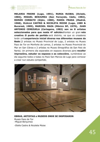 Museo Pazo de Tor
45
MELANIA FREIRE (Lugo, 1991), NURIA RUIBAL (Oviedo,
1983), MIGUEL BENJUMEA (San Fernando, Cádiz, 1982),
ROMÁN CORBATO (Gijón, 1980), MARÍA PRADA (Madrid,
1968), OLALLA CASTRO & NICOLETA MOISE (Lugo, 1989 &
Bucarest, 1989), MARISOL MAZA (México DF, 1979), JUAN
ANTONIO CEREZUELA (Cartagena, 1982) son os 8 artistas
seleccionados para que nesta 4ª ediciónafronten un gran reto
creativo. O punto de partida será distinto, xa que os creadores
terán unhaexperiencia inicial diversa nos diferentes museos da
Rede (2 artistas no Museo Provincial de Lugo, 2 artistas no Museo
Pazo de Tor en Monforte de Lemos, 2 artistas no Museo Provincial do
Mar en San Cibrao e 2 artistas no Museo Etnográfico de San Paio de
Narla). Un primeiro día separados en espazos diversos para recoller
impresións, estudar os espazos e as coleccións, xuntándose ao
día seguinte todos e todas no Pazo San Marcos de Lugo para comezar
a crear nun estudio compartido.
OBRAS, ARTISTAS e MUSEOS ONDE SE INSPIRARON
Museo Pazo de Tor
-Miguel Benjumea
-Olalla Castro & Nicoleta Moise
 