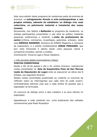 Museo Pazo de Tor
47
Esta nova edición deste programa de residencias parte da premisa de
provocar un achegamento directo á arte contemporánea e aos
propios artistas, ademais de establecer un diálogo vivo coas
coleccións, co patrimonio material e inmaterial dos nosos
museos.
Novamente, non faltará a Reflexión no programa da residencia: os
artistas participantes presentarán a súa obra ao público mediante
pequenas conferencias e recibirán a visita de profesionais do
sector (críticos, comisarios, museólogos, galeristas, artistas), neste
caso MÓNICA MANEIRO, directora de DARDO Magazine e comisaria
de exposicións, e o artista multidisciplinar JORGE PERIANES, que
dun xeito horizontal e aberto darán unha pequena charla e
compartirá consellos, opinión e análise.
Coordinación: Encarna Lago e Paula Cabaleiro.
+ info proxecto global (convocatoria e fases)
VISITAS COMENTADAS
Desde o día 18 de agosto e ata o 22, ambos inclusive, realizáronse
visitas comentadas na Sala de Exposicións Pazo de San Marcos
(sede da Deputación de Lugo) onde se expuxeron as obras dos 8
artistas, cos seguintes horarios:
Nestas visitas comentadas propónselle ao visitante un exercicio de
reflexión sobre as interrogantes que cada obra lle pode suxerir,
contrastándoas ademais coas que a cada artista lle gustase que o
espectador se formulase.
Un exercicio de diálogo entre a idea creadora e os seus efectos no
espectador.
Agasallaouse a cada asistente con unha publicación das editadas
recentemente pola Rede Museística
 