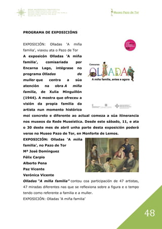 Museo Pazo de Tor
48
PROGRAMA DE EXPOSICIÓNS
EXPOSICIÓN: Olladas ‘A miña
familia’, viaxou ata o Pazo de Tor
A exposicón Olladas ‘A miña
familia’, comisariada por
Encarna Lago, intégrase no
programa Olladas de
muller que centra a súa
atención na obra A miña
familia, de Xulia Minguillón
(1944). A mostra que ofreceu a
visión da propia familia da
artista nun momento histórico
moi concreto e diferente ao actual comeza a súa itinerancia
nos museos da Rede Museística. Desde este sábado, 11, e ata
o 30 deste mes de abril unha parte desta exposición poderá
verse no Museo Pazo de Tor, en Monforte de Lemos.
EXPOSICIÓN: Olladas ‘A miña
familia’, no Pazo de Tor
Mª José Domínguez
Félix Carpio
Alberto Pena
Paz Vicente
Verónica Vicente
Olladas “A miña familia” contou coa participación de 47 artistas,
47 miradas diferentes nas que se reflexiona sobre a figura e o tempo
tendo como referente a familia e a muller.
EXPOSICIÓN: Olladas ‘A miña familia’
 
