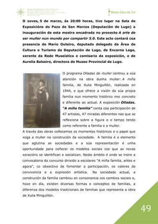 Museo Pazo de Tor
49
O xoves, 5 de marzo, ás 20:00 horas, tivo lugar na Sala de
Exposicións do Pazo de San Marcos (Deputación de Lugo) a
inauguración de esta mostra encadrada no proxecto A arte de
ser muller nun mundo por compartir 5.0. Este acto contará coa
presencia de Mario Outeiro, deputado delegado da Área de
Cultura e Turismo da Deputación de Lugo, de Encarna Lago,
xerente da Rede Museística e comisaria da exposición, e de
Aurelia Balseiro, directora do Museo Provincial de Lugo.
O programa Olladas de muller centrou a súa
atención na obra dunha muller: A miña
familia, de Xulia Minguillón, realizada en
1944, e que ofrece a visión da súa propia
familia nun momento histórico moi concreto
e diferente ao actual. A exposición Olladas.
“A miña familia” conta coa participación de
47 artistas, 47 miradas diferentes nas que se
reflexiona sobre a figura e o tempo tendo
como referente a familia e a muller.
A través das obras coñecemos os momentos históricos e o papel que
xoga a muller na construción da sociedade. A familia é o elemento
que aglutina as sociedades e a súa representación é unha
oportunidade para coñecer os modelos sociais cos que as novas
xeracións se identifican e socializan. Neste ámbito é onde se insire a
convocatoria do concurso dirixido a escolares “A miña familia, antes e
agora”, co obxectivo de fomentar a participación, os valores de
convivencia e a expresión artística. Na sociedade actual, a
construción da familia cambiou en consonancia cos cambios sociais e,
hoxe en día, existen diversas formas e conceptos de familias, a
diferenza dos modelos tradicionais de familias que representa a obra
de Xulia Minguillón.
 