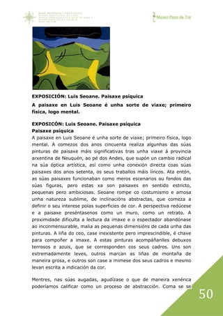 Museo Pazo de Tor
50
EXPOSICIÓN: Luis Seoane. Paisaxe psíquica
A paisaxe en Luis Seoane é unha sorte de viaxe; primeiro
física, logo mental.
EXPOSICÓN: Luis Seoane. Paisaxe psíquica
Paisaxe psíquica
A paisaxe en Luis Seoane é unha sorte de viaxe; primeiro física, logo
mental. A comezos dos anos cincuenta realiza algunhas das súas
pinturas de paisaxe máis significativas tras unha viaxe á provincia
arxentina de Neuquén, ao pé dos Andes, que supón un cambio radical
na súa óptica artística, así como unha conexión directa coas súas
paisaxes dos anos setenta, os seus traballos máis líricos. Ata entón,
as súas paisaxes funcionaban como meros escenarios ou fondos das
súas figuras, pero estas xa son paisaxes en sentido estricto,
pequenas pero ambiciosas. Seoane rompe co costumismo e amosa
unha natureza sublime, de inclinacións abstractas, que comeza a
definir o seu interese polas superficies de cor. A perspectiva redúcese
e a paisaxe preséntasenos como un muro, como un retrato. A
proximidade dificulta a lectura da imaxe e o espectador abandónase
ao inconmensurable, malia as pequenas dimensións de cada unha das
pinturas. A liña do ceo, case inexistente pero imprescindible, é chave
para compoñer a imaxe. A estas pinturas acompáñanlles debuxos
terrosos e azuis, que se corresponden cos seus cadros. Uns son
extremadamente leves, outros marcan as liñas de montaña de
maneira grosa, e outros son case a mimese dos seus cadros e mesmo
levan escrita a indicación da cor.
Mentres, nas súas augadas, agudízase o que de maneira xenérica
poderíamos calificar como un proceso de abstracción. Coma se se
 