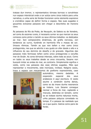 Museo Pazo de Tor
51
tratase dun tremor, o representativo tórnase borroso e convértese
nun espazo intersticial onde a cor actúa como único indicio para unha
narrativa, e unha serie de fendas funcionan como elemento expresivo
e cromático capaz de definir forma e espazo. Nas suas augadas e
gouaches evócanse paisaxes sen chegar a describilos de maneira
clara.
Ás paisaxes do Río da Prata, de Neuquén, de Saboia ou de Xenebra,
así como ás escenas rurais, é necesario sumar as que marcan os seus
comezos como pintor e tamén os seus últimos traballos: os dedicados
ao mar. Son composicións dinámicas, de grafía nerviosa, con
tendencia ao curvo, fundindo en harmonía liña e masas de cor.
Imaxes rítmicas. Tamén as que non teñen o mar como único
protagonista, nas que se advirte o seu gusto en ollar desde o alto e a
influencia do seu dominio do deseño e do gravado. Algunhas das
paisaxes máis fermosas teñen como único protagonista o coruñés
mar do Orzán. As cores tórnanse intensas, sobre todo as azuis. Como
en todos os seus traballos desde os anos cincuenta, Seoane non
buscará imitar as ondas do mar, ao contrario. Simplemente signfica o
xesto, como nas paisaxes das súas últimas augadas. Máis que
representar o movemento, este insinúase, incítase. Nalgúns casos,
traza o espazo con mecanismos do grafismo expresionista, case
automático, mesmo dadaísta. A
expansión espacial dos seus
arabescos é aquí escritura. O xesto
asume a condición dunha danza,
como se da imaxe dunha resonancia
se tratara. Luis Seoane consegue
recrear a forza do mar, captando a
marusía, deténdoa en tensión, como
se se tratase dunha natureza morta,
unha paisaxe psíquica conxelada no
tempo. É a paisaxe da realidade que
ve e que quere. Galicia como pano de
fondo.
 