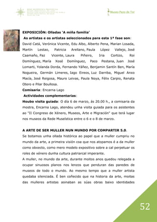 Museo Pazo de Tor
52
EXPOSICIÓN: Olladas ‘A miña familia’
As artistas e os artistas seleccionados para esta 1ª fase son:
David Catá, Verónica Vicente, Edu Albo, Alberto Pena, Marian Losada,
Martín Lestao, Patricia Arellano, Paula López Vallejo, José
Caamaño, Paz Vicente, Laura Piñeiro, Iria Cortizo, Roi
Domínguez, María Xosé Domínguez, Paco Pestana, Juan José
Lomarti, Yolanda Dorda, Fernando Yáñez, Benjamin Santín Ben, María
Nogueira, Germán Limeres, Iago Eireos, Luz Darriba, Miguel Anxo
Macía, José Reigosa, Mauro Leivas, Paula Noya, Félix Carpio, Renata
Otero e Pilar Boullosa.
Comisaria: Encarna Lago
Actividades complementarias:
Houbo visita guiada: O día 6 de marzo, ás 20.00 h., a comisaria da
mostra, Encarna Lago, atendeu unha visita guiada para os asistentes
ao "II Congreso de Xénero, Museos, Arte e Migración" que terá lugar
nos museos da Rede Museística entre o 6 e o 8 de marzo.
A ARTE DE SER MULLER NUN MUNDO POR COMPARTIR 5.0.
Se botamos unha ollada histórica ao papel que a muller cumpriu no
mundo da arte, a primeira visión coa que nos atopamos é a da muller
como obxecto, como mero modelo expositivo sobre a cal perpetuar os
roles de xénero dunha cultura patriarcal imperante.
A muller, no mundo da arte, durante moitos anos quedou relegada a
ocupar sinuosos planos nos lenzos que penduran das paredes de
museos de todo o mundo. Ao mesmo tempo que a muller artista
quedaba silenciada. É ben coñecido que na historia da arte, moitas
das mulleres artistas asinaban as súas obras baixo identidades
 