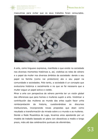 Museo Pazo de Tor
53
masculinas para evitar que os seus traballos foran censurados.
A arte, como linguaxe expresiva, manifesta o que existe na sociedade
nos diversos momentos históricos e, así, visibiliza os roles de xénero
e o papel da muller nos diversos ámbitos da sociedade: dende o seu
papel na familia (como nai protectora) ata o seu papel na
comunidade e sociedades. Polo tanto, a sociedade é un concepto que
evoluciona histórica e socialmente e no que se fai necesario que a
muller xogue un papel activo e visible.
Mirar a arte con perspectiva de xénero permite ter un visión global
das diferenzas que para homes e mulleres supón a arte. Visibilizar a
contribución das mulleres ao mundo das artes supón facer unha
reinterpretación da historia, cuestionándose os discursos
institucionais, incorporando novas propostas que dean como
resultado a transformación da mirada sobre a o mundo e as mulleres.
Dende a Rede Museística de Lugo, levamos anos apostando por un
modelo de traballo baseado en plans con obxectivos a medio e longo
prazo, máis aló das celebracións puntuais de efemérides.
 