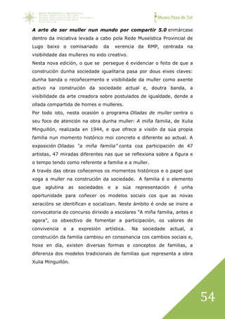 Museo Pazo de Tor
54
A arte de ser muller nun mundo por compartir 5.0 enmárcase
dentro da iniciativa levada a cabo pola Rede Museística Provincial de
Lugo baixo o comisariado da xerencia da RMP, centrada na
visibilidade das mulleres no eido creativo.
Nesta nova edición, o que se persegue é evidenciar o feito de que a
construción dunha sociedade igualitaria pasa por dous eixes claves:
dunha banda o recoñecemento e visibilidade da muller como axente
activo na construción da sociedade actual e, doutra banda, a
visibilidade da arte creadora sobre postulados de igualdade, dende a
ollada compartida de homes e mulleres.
Por todo isto, nesta ocasión o programa Olladas de muller centra o
seu foco de atención na obra dunha muller: A miña familia, de Xulia
Minguillón, realizada en 1944, e que ofrece a visión da súa propia
familia nun momento histórico moi concreto e diferente ao actual. A
exposición Olladas “a miña familia” conta coa participación de 47
artistas, 47 miradas diferentes nas que se reflexiona sobre a figura e
o tempo tendo como referente a familia e a muller.
A través das obras coñecemos os momentos históricos e o papel que
xoga a muller na construción da sociedade. A familia é o elemento
que aglutina as sociedades e a súa representación é unha
oportunidade para coñecer os modelos sociais cos que as novas
xeracións se identifican e socializan. Neste ámbito é onde se insire a
convocatoria do concurso dirixido a escolares “A miña familia, antes e
agora”, co obxectivo de fomentar a participación, os valores de
convivencia e a expresión artística. Na sociedade actual, a
construción da familia cambiou en consonancia cos cambios sociais e,
hoxe en día, existen diversas formas e conceptos de familias, a
diferenza dos modelos tradicionais de familias que representa a obra
Xulia Minguillón.
 