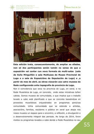 Museo Pazo de Tor
55
Esta edición trata, consecuentemente, de ampliar as olladas,
non só dos participantes senón tamén no senso de que a
exposición vai contar cun novo formato de multi-salas (sala
de Xulia Minguillón e sala Multiusos do Museo Provincial de
Lugo e a sala de Exposicións da Deputación de Lugo) e ,a
partir do mes de abril, as obras viaxarán aos catro museos da
Rede configurando unha topografía da provincia de Lugo.
Non é coincidencia que sexa na provincia de Lugo, en xeral, e na
Rede Museística de Lugo, en concreto, onde estas iniciativas teñen
cabida. Somos museos de comunidade, o que implica que o traballo
levado a cabo está planificado e que se concreta baseándose en
proxectos museísticos orquestrados en programas para/coa
comunidade. Unha comunidade que se estende a artistas,
asociacións, familias, escolares e público en xeral que atopa nos
nosos museos un espazo para o encontro, a reflexión, a divulgación e
o desenvolvemento integral das persoas. Ao longo do 2014, foron
moitos os programas levados a cabo dende a Rede Museística no seu
 