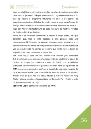 Museo Pazo de Tor
56
labor de visibilizar e reivindicar a muller na arte. A modo de exemplos
cabe citar o proxecto Diálogo Intercultural: Lugo-Arxentinadentro do
que se inseriu o programa “Mulleres de aqui e de acolá”; as
exposicións colectivas Olladas de muller sobre a guía postal Lugo de
Maruja Mallo e Historia da visibilidade creativa feminina na Rede e o
Pazo san Marcos foi testemuña do acto inaugural do Festival Miradas
de Mulleres 2014, en Galicia.
Nesta liña de formular obxectivos a medio e longo prazo, hai que
salientar que, tras o éxito acadado o ano pasado, este ano
celebramos o II Congreso de xénero, Museos e Arte, apostando e co
convencemento no labor de compromiso social que a Rede Museística
vén desenvolvendo no campo de xénero que nesta nova edición se
engade, como piar necesario, a migración.
Por todo iso, A arte de ser muller nun mundo por compartir
5.0 preséntase como unha oportunidade máis de visibilizar o papel da
muller ao longo dos vindeiros meses do 2015, con actividades
didácticas complementarias e paralelas ao Plan xeral de igualdade da
RMP, nas que se poña de manifesto a igualdade nos catro museos da
rede en consonancia coas comunidades que os viven e os visitan:
Muller rural en San Paio de Narla; Muller e mar no Museo do Mar;
Muller, clases sociais e discapacidade no Pazo de Tor; Muller e arte
no Museo Provincial de Lugo.
[Encarna Lago, comisaria e xerente da RMP]
 