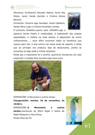 Museo Pazo de Tor
61
Monitores: Purificación Salvador Rebolo, Javier Rey
Feijoo, Javier Varela Quintás e Cristina Alonso
Barreiro.
Formación: Encarna lago González, Paula Cabaleiro,
Adrián Pérez Lago e Cristina Fernández Lamela.
O proxecto Artability supuxo para COGAMI-Lugo a
apertura dunha fiestra á creatividade, á exploración das propias
capacidades, á mellora na nosa estima, á adquisición de novos
coñecementos ... sería difícil enumerar todos os beneficios que
supuxo para nós. A arte entrou nas nosas aulas de repente, e aínda
que ao principio nos produciu algo de desconcerto, pronto se
converteu en algo cotiá e incluso necesario.
Aínda que o importante foi o camiño, queremos amosarvos con esta
exposición o traballo feito durante estes dous anos
EXPOSICIÓN: A Maruxaina e outras sereas
Inauguración: martes, 24 de novembro, ás
19:00 h.
EXPOSICIÓN: A Maruxaina e outras
sereas (esculturas de Otero Regal e textos de
Pablo Mosquera e Paco Rivas.
Museo Pazo de Tor
 