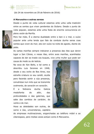 Museo Pazo de Tor
62
(do 24 de novembro ao 29 de febreiro de 2016)
A Maruxaina e outras sereas
Desde o punto de vista cultural estamos ante unha vella tradición
entre as xentes que viven pendentes do Océano. Desde o punto de
vista popular, estamos ante unha festa de enorme concurrencia en
pleno verán da Mariña.
Pero hai máis. É a eterna dualidade entre o ben e o mal, o xuízo
popular ante unha lenda que fala da conduta dunha serea coas
xentes que viven do mar; ata con xuízo na noite de agosto, diante do
pobo.
As cartas mariñas sempre indicaron a presenza das illas que deron
lugar a San Cibrao, e nesas illas, entre aves mariñas, acantilados
capaces de dar ao traste cos buques, vive unha muller que pode ser
causa de medo ou de ledicia.
Na cova de Xan Bello, e tal como a
describiu Luis Seranee en 1948,
desde o seu exilio de Bos Aires, esa
estraña criatura co seu candil, oculta
pero facendo sentir a súa presenza,
convértese nun mito que se transmite
oralmente, de xeración en xeración.
É a feiticeira dunha Galicia
medoñenta do alén, das
profundidades e das galernas, que
sabe dos cambios de carácter, do
vento e do mar.
Hoxe as deleidades son outras, de
carne e óso, universitarias, capitáns
de empresas multinacionais, enganchadas ao teléfono móbil e ao
ciberespazo, pero moitas veces actúan como A Maruxaina.
 