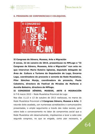 Museo Pazo de Tor
64
6. PROGRAMA DE CONFERENCIAS E COLOQUIOS.
II Congreso de Xénero, Museos, Arte e Migración
O xoves, 22 de xaneiro de 2015, presentouse no MPLugo o “II
Congreso de Xénero, Musesos, Arte e Migración” nun acto no
que interviron Mario Outeiro Iglesias, deputado delegado da
Área de Cultura e Turismo da Deputación de Lugo, Encarna
Lago, coordinadora do proxecto e xerente da Rede Museística,
Pilar Sánchez Monje, coordinadora do proxecto, Paula
Cabaleiro, directora do Festival de Miradas de Mulleres e
Aurelia Balseiro, directora do MPlugo.
II CONGRESO XÉNERO, MUSEOS, ARTE E MIGRACIÓN
6-7-8 marzo 2015 – Rede Museística Provincial de Lugo
Nos días 11,12 e 13 de outubro de 2013 realizouse, no marco da
Rede Museística Provincial o I Congreso Xénero, Museos e Arte. O
rotundo éxito acadado, con numerosas acreditacións e comunicacións
presentadas, o amplo seguimento a través das redes sociais, pero
sobre todo o convencemento no labor de compromiso social que a
Rede Museística vén desenvolvendo, impúlsannos a levar a cabo este
segundo congreso, no que se engade, como piar necesario, a
 