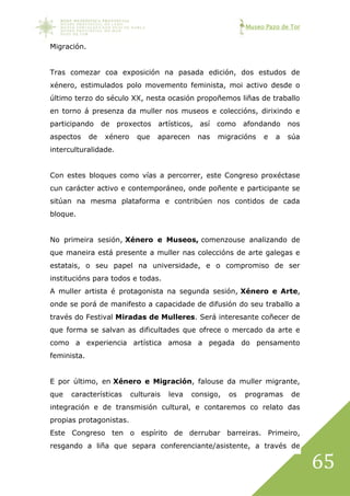 Museo Pazo de Tor
65
Migración.
Tras comezar coa exposición na pasada edición, dos estudos de
xénero, estimulados polo movemento feminista, moi activo desde o
último terzo do século XX, nesta ocasión propoñemos liñas de traballo
en torno á presenza da muller nos museos e coleccións, dirixindo e
participando de proxectos artísticos, así como afondando nos
aspectos de xénero que aparecen nas migracións e a súa
interculturalidade.
Con estes bloques como vías a percorrer, este Congreso proxéctase
cun carácter activo e contemporáneo, onde poñente e participante se
sitúan na mesma plataforma e contribúen nos contidos de cada
bloque.
No primeira sesión, Xénero e Museos, comenzouse analizando de
que maneira está presente a muller nas coleccións de arte galegas e
estatais, o seu papel na universidade, e o compromiso de ser
institucións para todos e todas.
A muller artista é protagonista na segunda sesión, Xénero e Arte,
onde se porá de manifesto a capacidade de difusión do seu traballo a
través do Festival Miradas de Mulleres. Será interesante coñecer de
que forma se salvan as dificultades que ofrece o mercado da arte e
como a experiencia artística amosa a pegada do pensamento
feminista.
E por último, en Xénero e Migración, falouse da muller migrante,
que características culturais leva consigo, os programas de
integración e de transmisión cultural, e contaremos co relato das
propias protagonistas.
Este Congreso ten o espírito de derrubar barreiras. Primeiro,
resgando a liña que separa conferenciante/asistente, a través de
 