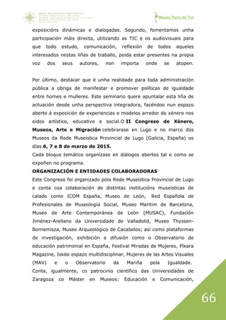 Museo Pazo de Tor
66
exposicións dinámicas e dialogadas. Segundo, fomentamos unha
participación máis directa, utilizando as TIC e os audiovisuais para
que todo estudo, comunicación, reflexión de todos aqueles
interesados nestas liñas de traballo, poida estar presentes na propia
voz dos seus autores, non importa onde se atopen.
Por último, destacar que é unha realidade para toda administración
pública a obriga de manifestar e promover políticas de igualdade
entre homes e mulleres. Este seminario quere apuntalar esta liña de
actuación desde unha perspectiva integradora, facéndoo nun espazo
aberto á exposición de experiencias e modelos arredor do xénero nos
eidos artístico, educativo e social.O II Congreso de Xénero,
Museos, Arte e Migración celebrarase en Lugo e no marco dos
Museos da Rede Museística Provincial de Lugo (Galicia, España) os
días 6, 7 e 8 de marzo de 2015.
Cada bloque temático organízase en diálogos abertos tal e como se
expoñen no programa.
ORGANIZACIÓN E ENTIDADES COLABORADORAS
Este Congreso foi organizado pola Rede Museística Provincial de Lugo
e conta coa colaboración de distintas institucións museísticas de
calado como ICOM España, Museo de León, Red Española de
Profesionales de Museología Social, Museo Maritim de Barcelona,
Museo de Arte Contemporánea de León (MUSAC), Fundación
Jiménez-Arellano da Universidade de Valladolid, Museo Thyssen-
Bornemisza, Museo Arqueológico de Cacabelos; así como plataformas
de investigación, exhibición e difusión como o Observatorio de
educación patrimonial en España, Festival Miradas de Mujeres, Píkara
Magazine, Isköo espazo multidisciplinar, Mujeres de las Artes Visuales
(MAV) e o Observatorio da Mariña pola Igualdade.
Conta, igualmente, co patrocinio científico das Universidades de
Zaragoza co Máster en Museos: Educación e Comunicación,
 