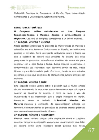 Museo Pazo de Tor
67
Valladolid, Santiago de Compostela, A Coruña, Vigo, Universidade
Complutense e Universidade Autónoma de Madrid.
ESTRUTURA E TEMÁTICA
O Congreso estivo estruturado en tres bloques
temáticos: Xénero e Museos, Xénero e Arte, e Xénero e
Migración. Cada día do congreso corresponde a un destes bloques.
1.º BLOQUE: XÉNERO E MUSEOS
Neste apartado afrontouse na presenza da muller desde en museos e
coleccións de arte, tanto en Galicia como en España, en institucións
públicas e privadas. Será interesante reflexionar sobre a forma na
que a cuestión de xénero está presente no deseño dos seus
programas e proxectos. Amosáronse modelos de actuación para
xestionar con e para todos e todas, dunha maneira responsable e
comprometida coa sociedade. Non podemos deixar de lado, neste
bloque o que a Universidade pode ofrecernos, desde os seus estudos
de xénero e cos seus exemplos de planeamento cultural dirixido por
mulleres.
2.º BLOQUE: XÉNERO E ARTE
Esta segunda sesión versou sobre a posición que a muller artista
afronta no mercado da arte, cales son as ferramentas que utiliza para
superar as barreiras de xénero, e como se saca o veo da
invisibilidade e da indefinición que a propia realidade lle impón.
Amosouse como o traballo do Festival Miradas de
Mujeres impulsou a exhibición da representación artística en
feminino, e compartiremos os proxectos de diversas artistas plásticas
que xiran en torno á cuestión de xénero .
3.º BLOQUE: XÉNERO E MIGRACIÓN
Fixemos neste terceiro bloque unha ampliación sobre o congreso
anterior. Incluímos a migración como tema transcendente para falar
de xénero como unha realidade social patente nas nosas
 