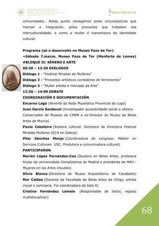 Museo Pazo de Tor
68
comunidades.. Neste punto navegamos polas circunstancias que
marcan a integración, polos proxectos que traballan coa
interculturalidade, e como a muller é transmisora da identidade
cultural.
Programa (só o desenvolto no Museo Pazo de Tor)
»Sábado 7.marzo. Museo Pazo de Tor (Monforte de Lemos)
#BLOQUE II: XÉNERO E ARTE
09:30 – 12:30 DIÁLOGOS
Diálogo 1 - “Festival Miradas de Mulleres”
Diálogo 2 - “Proxectos artísticos contedores de feminismos”
Diálogo 3 - “Muller artista e mercado da Arte”
12:30 – 14:00 DEBATE
COORDINACIÓN E DOCUMENTACIÓN
Encarna Lago (Xerente da Rede Museística Provincial de Lugo)
Juan García Sandoval (Investigador accesibilidade social e xénero.
Conservador de Museos da CARM e ex-Director do Museo de Belas
Artes de Murcia)
Paula Cabaleiro (Xestora cultural. Directora de Directora Festival
Miradas Mulleres 2014 en Galicia)
Pilar Sánchez Monje (Coordinadora do congreso. Máster en
Servizos Culturais USC. Produtora e comunicadora cultural)
PARTICIPARON
Marián López Fernández-Cao (Doutora en Belas Artes, profesora
titular da Universidade Complutense de Madrid e presidenta de MAV -
Mujeres en las Artes Visuales)
Silvia Blanco (Directora do Museo Arqueolóxico de Cacabelos)
Mar Caldas (Docente da Facultade de Belas Artes da UVigo, artista
visual e comisaria. Foi coordinadora da Sala X)
Cristina Fernández Lamela (Responsable de Isköo, espazo
multidisciplinar)
 