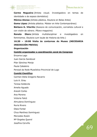 Museo Pazo de Tor
69
Carme Nogueira (Artista visual. Investigadora en temas de
identidade e de espazo doméstico)
Mónica Alonso (Artista plástica, Doutora en Belas Artes)
Gema López (Artista plástica. Máster en Arte Contemporáneo)
Bárbara G. Vilariño (Asesora de comunicación, xornalista cultural e
con visión de xénero. Píkara magazine)
Renata Otero (Artista multidisciplinar e investigadora en
feminismos. Doutora cum laude de Historia da Arte.)
16:30 – 19:00 Visita ás contornas do Museo (NECESARIA
INSCRICIÓN PREVIA)
Organización
Comité organizador e coordinación xeral do Congreso
Encarna Lago
Juan García Sandoval
Pilar Sánchez Monje
Paula Cabaleiro
Persoal da Rede Museística Provincial de Lugo
Comité Científico
Carmen Delia Gregorio Navarro
Luis A. Grau
Teresa Soldevila
Amelia Aguado
Araceli Corbo
Ana Moreno
Victoria Falcó
Almudena Domínguez
Nuria Rivero
Olaia Fontal
Chus Martínez Domínguez
Mercedes Rosón
Mª Ángeles Querol
Josefina Cerviño
 