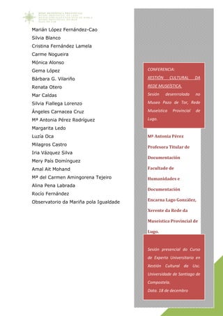Museo Pazo de Tor
70
Marián López Fernández-Cao
Silvia Blanco
Cristina Fernández Lamela
Carme Nogueira
Mónica Alonso
Gema López
Bárbara G. Vilariño
Renata Otero
Mar Caldas
Silvia Fiallega Lorenzo
Ángeles Carnacea Cruz
Mª Antonia Pérez Rodríguez
Margarita Ledo
Luzía Oca
Milagros Castro
Iria Vázquez Silva
Mery País Domínguez
Amal Ait Mohand
Mª del Carmen Amingorena Tejeiro
Alina Pena Labrada
Rocío Fernández
Observatorio da Mariña pola Igualdade
CONFERENCIA:
XESTIÓN CULTURAL DA
REDE MUSEÍSTICA.
Sesión desenrrolada no
Museo Pazo de Tor, Rede
Museística Provincial de
Lugo.
Mª Antonia Pérez
Profesora Titular de
Documentación
Facultade de
Humanidades e
Documentación
Encarna Lago González,
Xerente da Rede da
Museística Provincial de
Lugo.
Sesión presencial do Curso
de Experto Universitario en
Xestión Cultural da Usc.
Universidade de Santiago de
Compostela.
Data. 18 de decembro
 