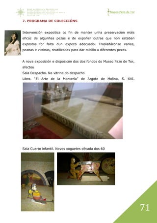 Museo Pazo de Tor
71
7. PROGRAMA DE COLECCIÓNS
Intervención expositica co fin de manter unha preservación máis
eficaz de algunhas pezas e de expoñer outras que non estaban
expostas for falta dun expezo adecuado. Trasladáronse varias,
peanas e vitrinas, reutilizadas para dar cubillo a diferentes pezas.
A nova exposición e disposicón dos dos fondos do Museo Pazo de Tor,
afectou
Sala Despacho. Na vitrina do despacho
Libro. “El Arte de la Montería” de Argote de Molina. S. XVI.
Sala Cuarto infantil. Novos xoguetes década dos 60
 