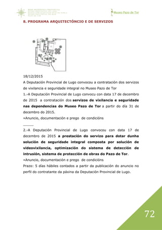 Museo Pazo de Tor
72
8. PROGRAMA ARQUITECTÓNCIO E DE SERVIZOS
18/12/2015
A Deputación Provincial de Lugo convocou a contratación dos servizos
de vixilancia e seguridade integral no Museo Pazo de Tor
1.-A Deputación Provincial de Lugo convocu con data 17 de decembro
de 2015 a contratación dos servizos de vixilancia e seguridade
nas dependencias do Museo Pazo de Tor a partir do día 31 de
decembro do 2015.
»Anuncio, documentación e prego de condicións
_____
2.-A Deputación Provincial de Lugo convocou con data 17 de
decembro de 2015 a prestación do servizo para dotar dunha
solución de seguridade integral composta por solución de
videovixilancia, optimización do sistema de detección de
intrusión, sistema de protección de obras do Pazo de Tor.
»Anuncio, documentación e prego de condicións
Prazo: 5 días hábiles contados a partir da publicación do anuncio no
perfil do contratante da páxina da Deputación Provincial de Lugo.
 