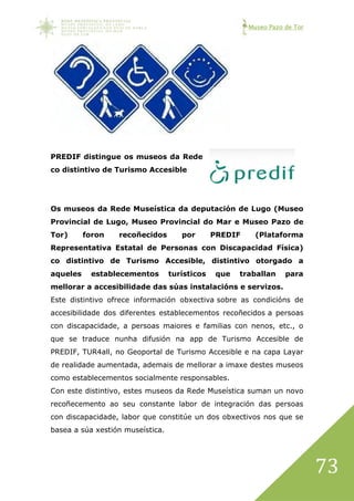 Museo Pazo de Tor
73
PREDIF distingue os museos da Rede
co distintivo de Turismo Accesible
Os museos da Rede Museística da deputación de Lugo (Museo
Provincial de Lugo, Museo Provincial do Mar e Museo Pazo de
Tor) foron recoñecidos por PREDIF (Plataforma
Representativa Estatal de Personas con Discapacidad Física)
co distintivo de Turismo Accesible, distintivo otorgado a
aqueles establecementos turísticos que traballan para
mellorar a accesibilidade das súas instalacións e servizos.
Este distintivo ofrece información obxectiva sobre as condicións de
accesibilidade dos diferentes establecementos recoñecidos a persoas
con discapacidade, a persoas maiores e familias con nenos, etc., o
que se traduce nunha difusión na app de Turismo Accesible de
PREDIF, TUR4all, no Geoportal de Turismo Accesible e na capa Layar
de realidade aumentada, ademais de mellorar a imaxe destes museos
como establecementos socialmente responsables.
Con este distintivo, estes museos da Rede Museística suman un novo
recoñecemento ao seu constante labor de integración das persoas
con discapacidade, labor que constitúe un dos obxectivos nos que se
basea a súa xestión museística.
 